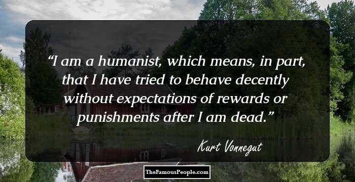 I am a humanist, which means, in part, that I have tried to behave decently without expectations of rewards or punishments after I am dead.