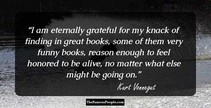 I am eternally grateful for my knack of finding in great books, some of them very funny books, reason enough to feel honored to be alive, no matter what else might be going on.