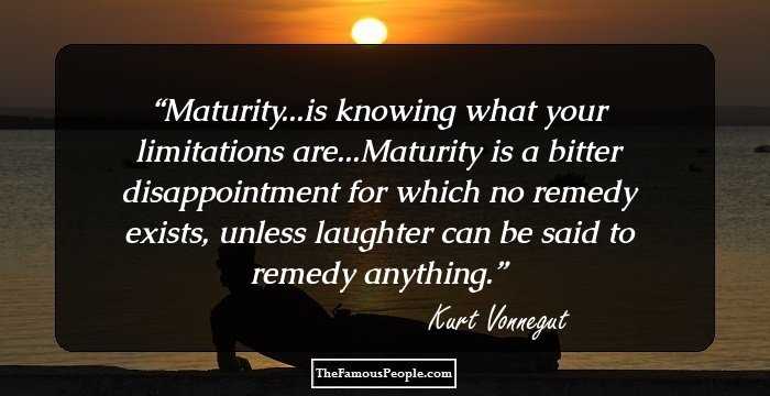 Maturity...is knowing what your limitations are...Maturity is a bitter disappointment for which no remedy exists, unless laughter can be said to remedy anything.