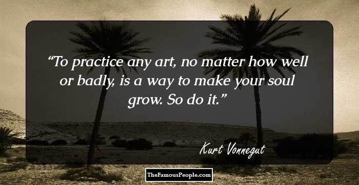 To practice any art, no matter how well or badly, is a way to make your soul grow. So do it.