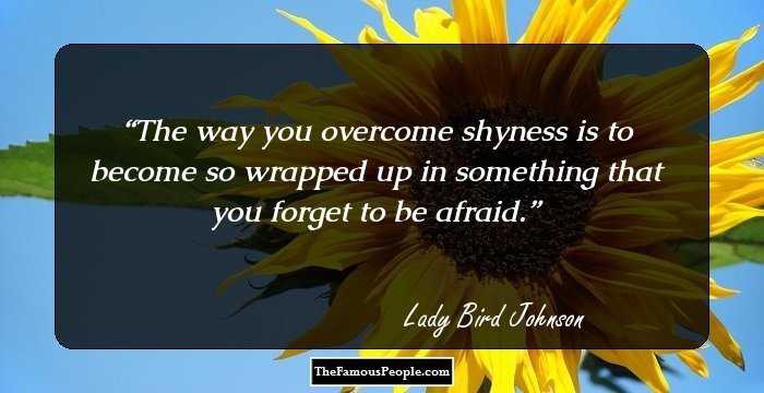 The way you overcome shyness is to become so wrapped up in something that you forget to be afraid.