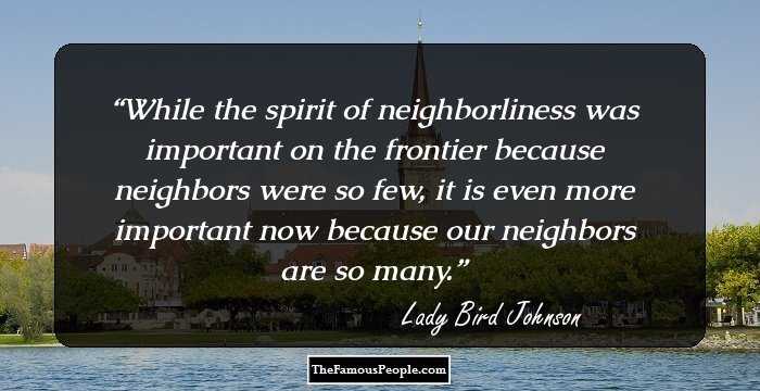 While the spirit of neighborliness was important on the frontier because neighbors were so few, it is even more important now because our neighbors are so many.