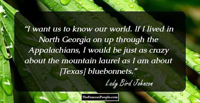I want us to know our world.   If I lived in North Georgia on up through the Appalachians, I would be just as crazy about the mountain laurel as I am about [Texas] bluebonnets.