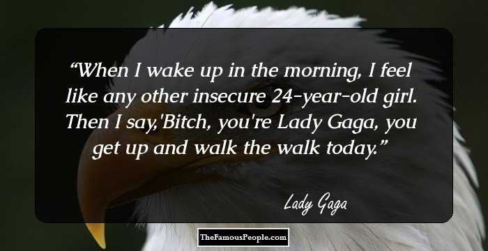 When I wake up in the morning, I feel like any other insecure 24-year-old girl. Then I say,'Bitch, you're Lady Gaga, you get up and walk the walk today.