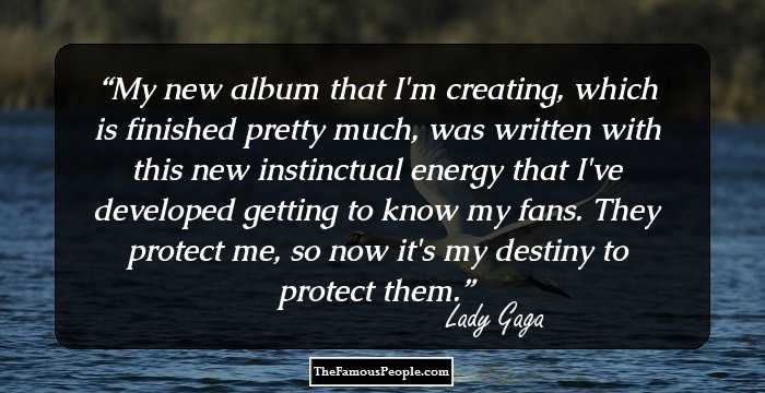 My new album that I'm creating, which is finished pretty much, was written with this new instinctual energy that I've developed getting to know my fans. They protect me, so now it's my destiny to protect them.
