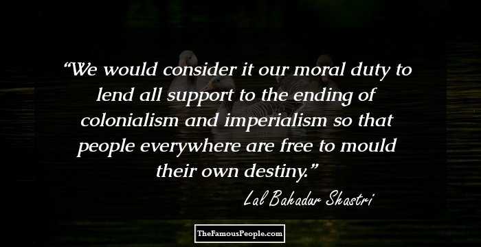 We would consider it our moral duty to lend all support to the ending of colonialism and imperialism so that people everywhere are free to mould their own destiny.