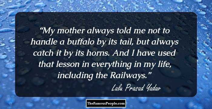 My mother always told me not to handle a buffalo by its tail, but always catch it by its horns. And I have used that lesson in everything in my life, including the Railways.