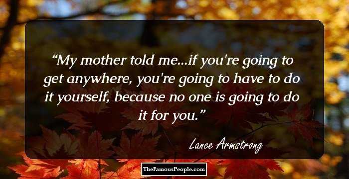 My mother told me...if you're going to get anywhere, you're going to have to do it yourself, because no one is going to do it for you.