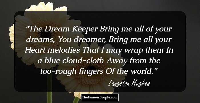 The Dream Keeper

Bring me all of your dreams,
You dreamer,
Bring me all your
Heart melodies
That I may wrap them
In a blue cloud-cloth
Away from the too-rough fingers
Of the world.