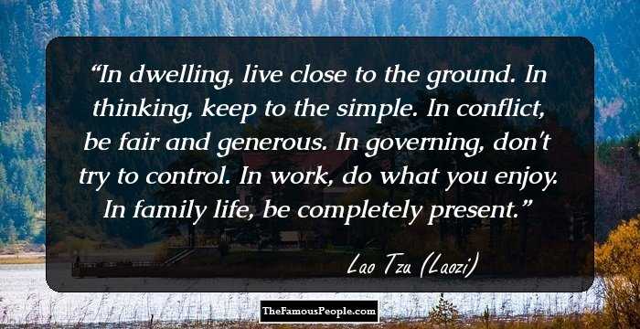 In dwelling, live close to the ground. In thinking, keep to the simple. In conflict, be fair and generous. In governing, don't try to control. In work, do what you enjoy. In family life, be completely present.