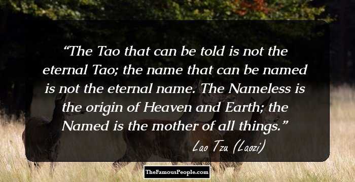 The Tao that can be told is not the eternal Tao; the name that can be named is not the eternal name. The Nameless is the origin of Heaven and Earth; the Named is the mother of all things.