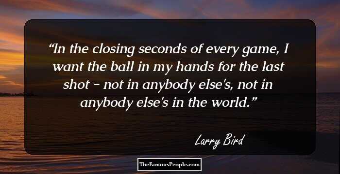 In the closing seconds of every game, I want the ball in my hands for the last shot - not in anybody else's, not in anybody else's in the world.
