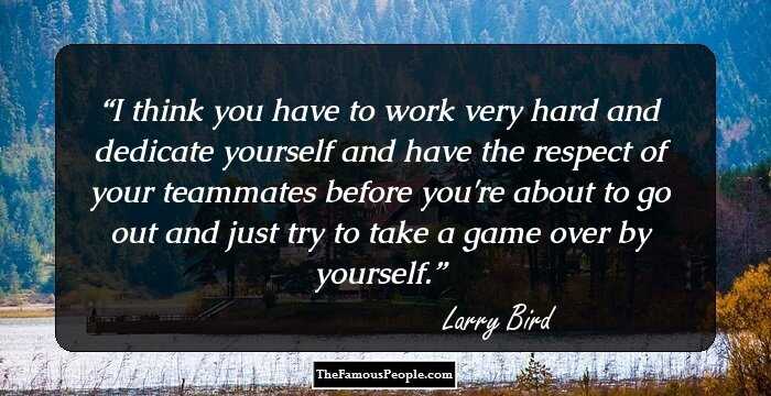 I think you have to work very hard and dedicate yourself and have the respect of your teammates before you're about to go out and just try to take a game over by yourself.
