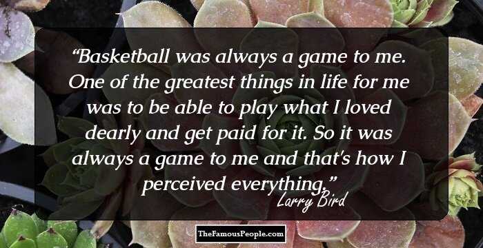 Basketball was always a game to me. One of the greatest things in life for me was to be able to play what I loved dearly and get paid for it. So it was always a game to me and that's how I perceived everything.