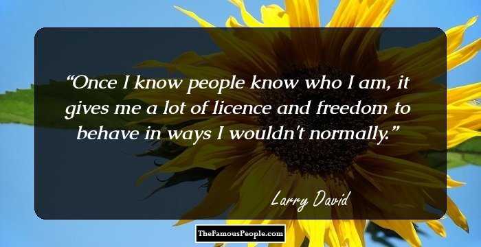 Once I know people know who I am, it gives me a lot of licence and freedom to behave in ways I wouldn't normally.