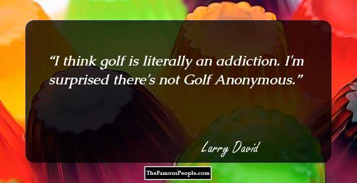 I think golf is literally an addiction. I'm surprised there's not Golf Anonymous.