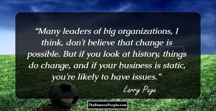 Many leaders of big organizations, I think, don't believe that change is possible. But if you look at history, things do change, and if your business is static, you're likely to have issues.