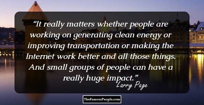 It really matters whether people are working on generating clean energy or improving transportation or making the Internet work better and all those things. And small groups of people can have a really huge impact.