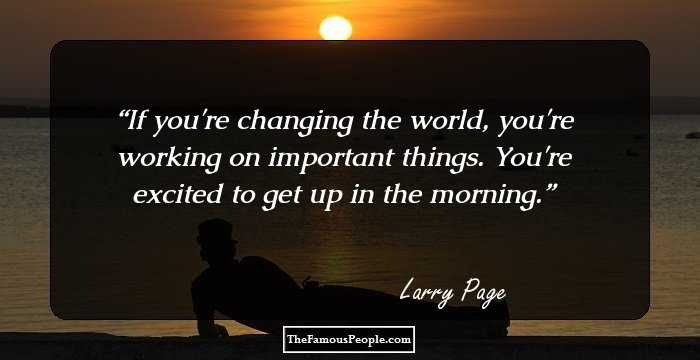 If you're changing the world, you're working on important things. You're excited to get up in the morning.