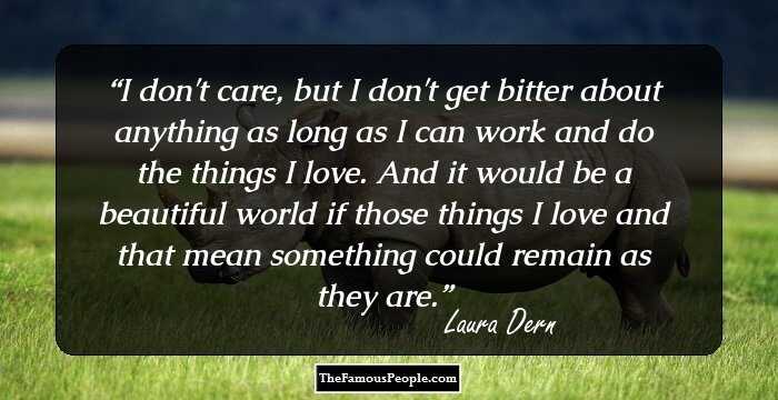 I don't care, but I don't get bitter about anything as long as I can work and do the things I love. And it would be a beautiful world if those things I love and that mean something could remain as they are.
