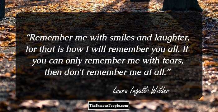 Remember me with smiles and laughter, for that is how I will remember you all. If you can only remember me with tears, then don't remember me at all.