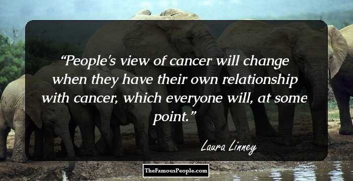 People's view of cancer will change when they have their own relationship with cancer, which everyone will, at some point.
