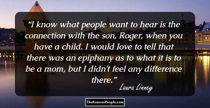 I know what people want to hear is the connection with the son, Roger, when you have a child. I would love to tell that there was an epiphany as to what it is to be a mom, but I didn't feel any difference there.