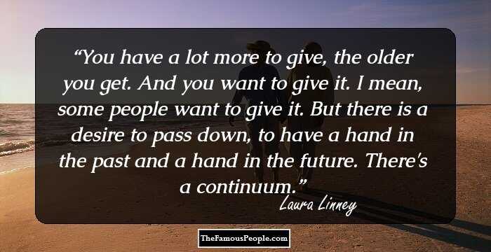 You have a lot more to give, the older you get. And you want to give it. I mean, some people want to give it. But there is a desire to pass down, to have a hand in the past and a hand in the future. There's a continuum.