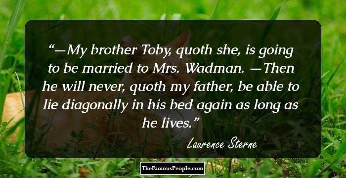 —My brother Toby, quoth she, is going to be married to Mrs. Wadman.
—Then he will never, quoth my father, be able to lie diagonally in his bed again as long as he lives.