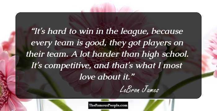 It's hard to win in the league, because every team is good, they got players on their team. A lot harder than high school. It's competitive, and that's what I most love about it.