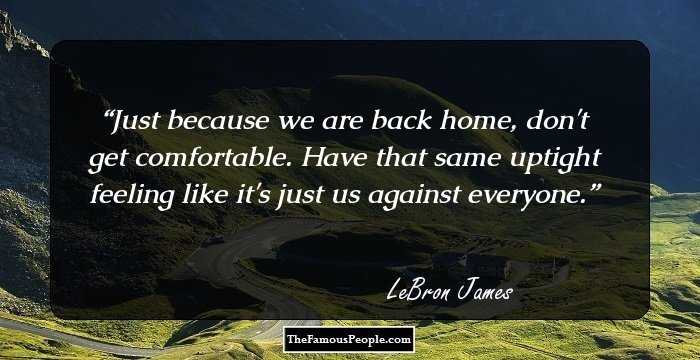 Just because we are back home, don't get comfortable. Have that same uptight feeling like it's just us against everyone.