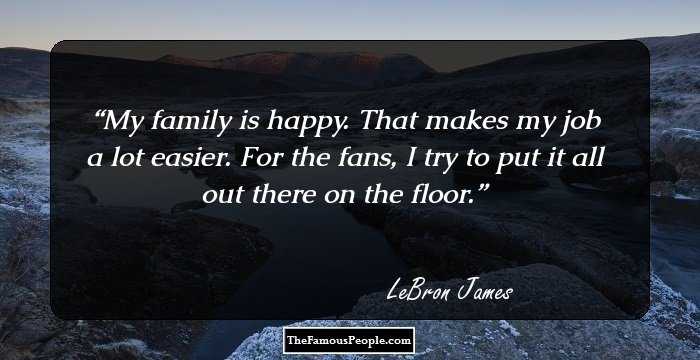 My family is happy. That makes my job a lot easier. For the fans, I try to put it all out there on the floor.