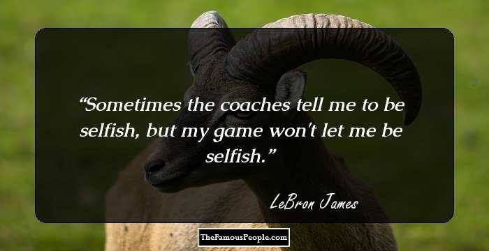 Sometimes the coaches tell me to be selfish, but my game won't let me be selfish.