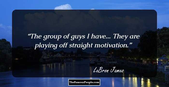 The group of guys I have... They are playing off straight motivation.