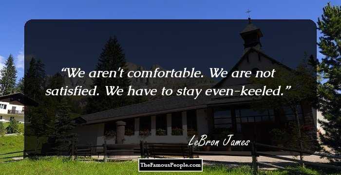 We aren't comfortable. We are not satisfied. We have to stay even-keeled.
