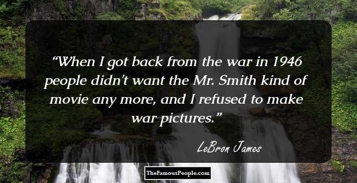 When I got back from the war in 1946 people didn't want the Mr. Smith kind of movie any more, and I refused to make war pictures.