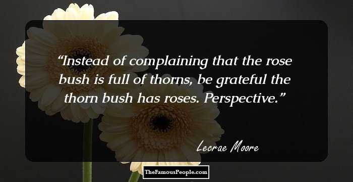 Instead of complaining that the rose bush is full of thorns, be grateful the thorn bush has roses. Perspective.
