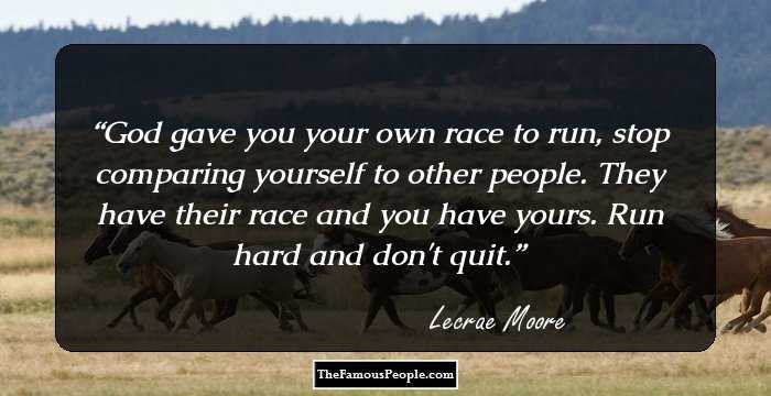God gave you your own race to run, stop comparing yourself to other people. They have their race and you have yours. Run hard and don't quit.