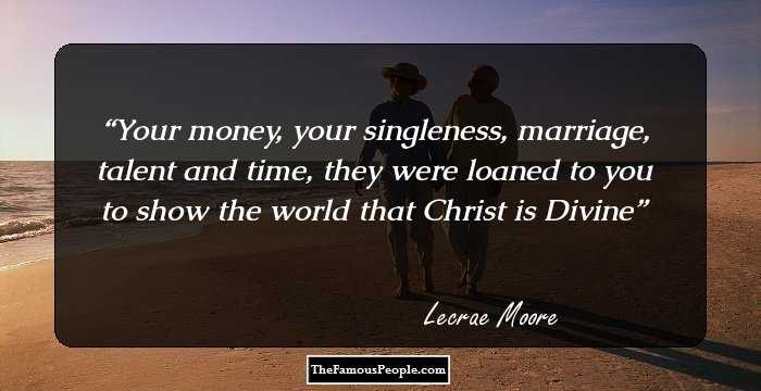 Your money, your singleness, marriage, talent 
 and time, they were loaned to you to show the world that Christ is 
 Divine