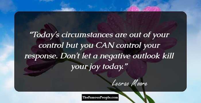 Today's circumstances are out of your control but you CAN control your response. Don't let a negative outlook kill your joy today.