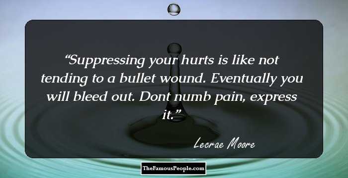 Suppressing your hurts is like not tending to a bullet wound. Eventually you will bleed out. Dont numb pain, express it.