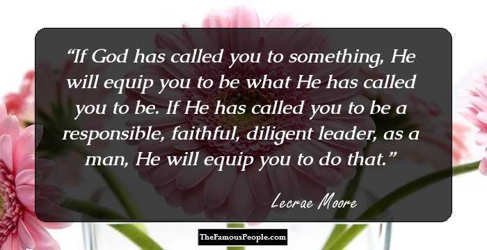 If God has called you to something, He will equip you to be what He has called you to be. If He has called you to be a responsible, faithful, diligent leader, as a man, He will equip you to do that.