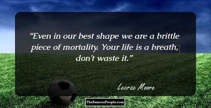 Even in our best shape we are a brittle piece of mortality. Your life is a breath, don't waste it.