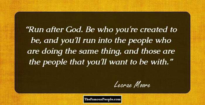 Run after God. Be who you're created to be, and you'll run into the people who are doing the same thing, and those are the people that you'll want to be with.