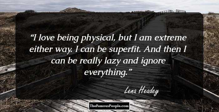 I love being physical, but I am extreme either way. I can be superfit. And then I can be really lazy and ignore everything.