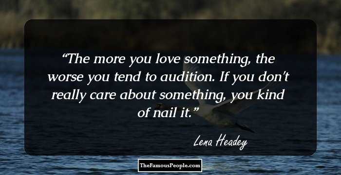 The more you love something, the worse you tend to audition. If you don't really care about something, you kind of nail it.