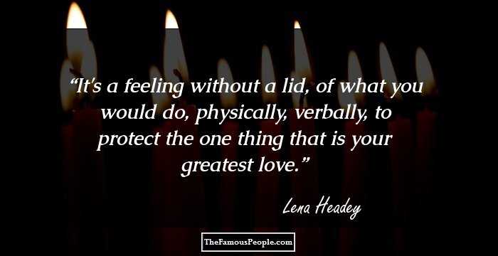 It's a feeling without a lid, of what you would do, physically, verbally, to protect the one thing that is your greatest love.