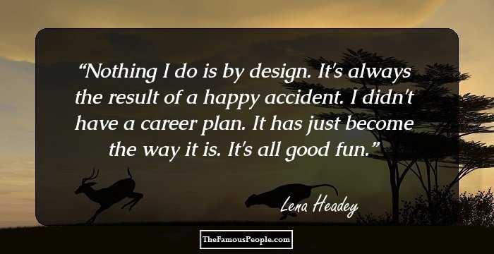 Nothing I do is by design. It's always the result of a happy accident. I didn't have a career plan. It has just become the way it is. It's all good fun.