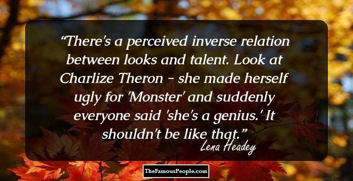 There's a perceived inverse relation between looks and talent. Look at Charlize Theron - she made herself ugly for 'Monster' and suddenly everyone said 'she's a genius.' It shouldn't be like that.