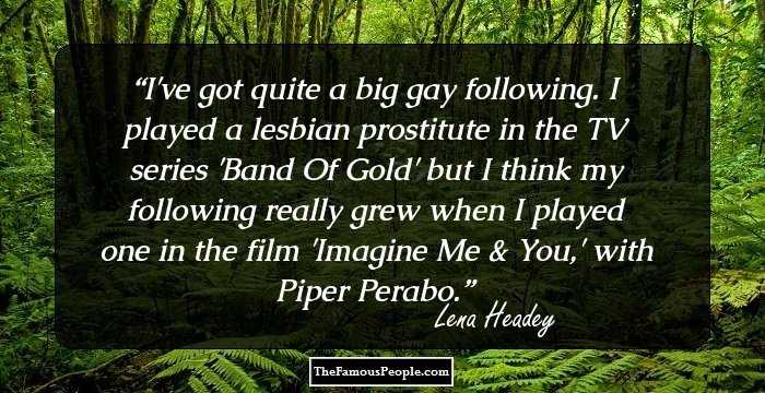 I've got quite a big gay following. I played a lesbian prostitute in the TV series 'Band Of Gold' but I think my following really grew when I played one in the film 'Imagine Me & You,' with Piper Perabo.